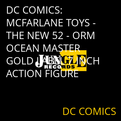 DC COMICS: MCFARLANE TOYS - THE NEW 52 - ORM OCEAN MASTER GOLD LABEL 7 INCH ACTION FIGURE DC COMICS